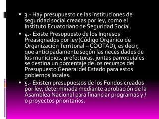  3.- Hay presupuesto de las instituciones de
seguridad social creadas por ley, como el
Instituto Ecuatoriano de Seguridad Social.
 4.- Existe Presupuesto de los Ingresos
Preasignados por ley (Código Orgánico de
OrganizaciónTerritorial – COOTAD), es decir,
que anticipadamente según las necesidades de
los municipios, prefecturas, juntas parroquiales
se destina un porcentaje de los recursos del
Presupuesto General del Estado para estos
gobiernos locales.
 5.- Existen presupuestos de los Fondos creados
por ley, determinada mediante aprobación de la
Asamblea Nacional para financiar programas y /
o proyectos prioritarios.
 
