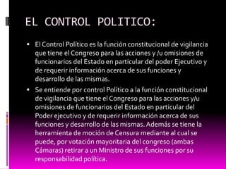 EL CONTROL POLITICO:
 El Control Político es la función constitucional de vigilancia
que tiene el Congreso para las acciones y /u omisiones de
funcionarios del Estado en particular del poder Ejecutivo y
de requerir información acerca de sus funciones y
desarrollo de las mismas.
 Se entiende por control Político a la función constitucional
de vigilancia que tiene el Congreso para las acciones y/u
omisiones de funcionarios del Estado en particular del
Poder ejecutivo y de requerir información acerca de sus
funciones y desarrollo de las mismas.Además se tiene la
herramienta de moción de Censura mediante al cual se
puede, por votación mayoritaria del congreso (ambas
Cámaras) retirar a un Ministro de sus funciones por su
responsabilidad política.
 