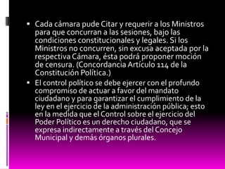  Cada cámara pude Citar y requerir a los Ministros
para que concurran a las sesiones, bajo las
condiciones constitucionales y legales. Si los
Ministros no concurren, sin excusa aceptada por la
respectiva Cámara, ésta podrá proponer moción
de censura. (Concordancia Artículo 114 de la
Constitución Política.)
 El control político se debe ejercer con el profundo
compromiso de actuar a favor del mandato
ciudadano y para garantizar el cumplimiento de la
ley en el ejercicio de la administración pública; esto
en la medida que el Control sobre el ejercicio del
Poder Político es un derecho ciudadano, que se
expresa indirectamente a través del Concejo
Municipal y demás órganos plurales.
 