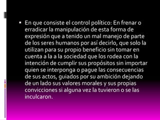  En que consiste el control político: En frenar o
erradicar la manipulación de esta forma de
expresión que a tenido un mal manejo de parte
de los seres humanos por así decirlo, que solo la
utilizan para su propio beneficio sin tomar en
cuenta a la a la sociedad que los rodea con la
intención de cumplir sus propósitos sin importar
quien se interponga o pague las consecuencias
de sus actos, guiados por su ambición dejando
de un lado sus valores morales y sus propias
convicciones si alguna vez la tuvieron o se las
inculcaron.
 