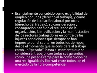  Esencialmente concebido como exigibilidad de
empleo por unos (derecho al trabajo), y como
regulación de la relación laboral por otros
(derecho del trabajo), su consideración y
consagración han sido el resultado de la
organización, la movilización y la manifestación
de los sectores trabajadores en contra de las
injustas condiciones que siempre se han
impuesto por el capital en todos los tiempos,
desde el momento que se considera al trabajo
como un “pecado”, hasta el momento que se
considera al trabajo, con todas sus garantías,
como una pesada carga para la consecución de
una real igualdad y libertad entre todos, en el
mercado de la libre competencia.
 