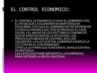 EL CONTROL ECONOMICO:
 EL CONTROL ECONOMICO LO HACE EL GOBIERNOCON
EL FIN DE QUE LA ECONOMIA SE MANTENGA EN
EQUILIBRIO. SI ES QUE EL GOBIERNO NO INTERVIENE EN
LAVIDA ECONOMICA DEL PAIS SE PRODUCE ELCAOS
SOCIALY EL ABUSO DE LOS SECTORES ECONOMICOS
QUE SE APROVECHAN DE LA SITUACION. LOS
PRINCILALES MEDIOS DE CONTROL SON LOS
SIGUIENTES: LAS LEY QUE DAL GOBIERNO EJEMPLO LA
LEY CONTRA EL CONTRABANDO
OTRO LA LEY PARA QUE FUNCIONE EL BANCOCENTRAL
DE RESTERVA
LAS LEYES QUE PONE IMPUESTOA LAS EMPRESAS
PARA OBTENER LA RENTA NACIONAL.
 