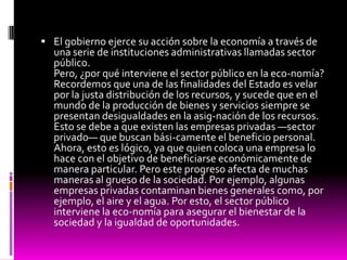  El gobierno ejerce su acción sobre la economía a través de
una serie de instituciones administrativas llamadas sector
público.
Pero, ¿por qué interviene el sector público en la eco-nomía?
Recordemos que una de las finalidades del Estado es velar
por la justa distribución de los recursos, y sucede que en el
mundo de la producción de bienes y servicios siempre se
presentan desigualdades en la asig-nación de los recursos.
Esto se debe a que existen las empresas privadas —sector
privado— que buscan bási-camente el beneficio personal.
Ahora, esto es lógico, ya que quien coloca una empresa lo
hace con el objetivo de beneficiarse económicamente de
manera particular. Pero este progreso afecta de muchas
maneras al grueso de la sociedad. Por ejemplo, algunas
empresas privadas contaminan bienes generales como, por
ejemplo, el aire y el agua. Por esto, el sector público
interviene la eco-nomía para asegurar el bienestar de la
sociedad y la igualdad de oportunidades.
 