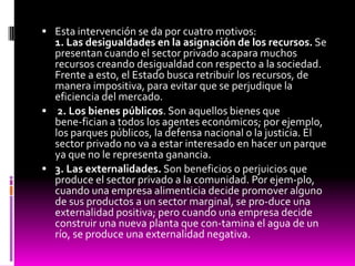  Esta intervención se da por cuatro motivos:
1. Las desigualdades en la asignación de los recursos. Se
presentan cuando el sector privado acapara muchos
recursos creando desigualdad con respecto a la sociedad.
Frente a esto, el Estado busca retribuir los recursos, de
manera impositiva, para evitar que se perjudique la
eficiencia del mercado.
 2. Los bienes públicos. Son aquellos bienes que
bene-fician a todos los agentes económicos; por ejemplo,
los parques públicos, la defensa nacional o la justicia. El
sector privado no va a estar interesado en hacer un parque
ya que no le representa ganancia.
 3. Las externalidades. Son beneficios o perjuicios que
produce el sector privado a la comunidad. Por ejem-plo,
cuando una empresa alimenticia decide promover alguno
de sus productos a un sector marginal, se pro-duce una
externalidad positiva; pero cuando una empresa decide
construir una nueva planta que con-tamina el agua de un
río, se produce una externalidad negativa.
 