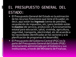 EL PRESUPUESTO GENERAL DEL
ESTADO:
 El Presupuesto General del Estado es la estimación
de los recursos financieros que tiene el Ecuador; es
decir, aquí están los Ingresos (venta de petróleo,
recaudación de impuestos, etc.) pero también están
losGastos (de servicio, producción y funcionamiento
estatal para educación, salud, vivienda, agricultura,
seguridad, transporte, electricidad, etc de acuerdo a
las necesidades identificadas en los sectores y a la
planificación de programas de desarrollo)
 El Presupuesto del Gobierno Central (PGC) es la
parte del Presupuesto General del Estado (PGE)
directamente administrada por el Gobierno y sus
instituciones, a través del Ministerio de Finanzas.
 
