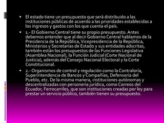  El estado tiene un presupuesto que será distribuido a las
instituciones públicas de acuerdo a las prioridades establecidas a
los ingresos y gastos con los que cuenta el país.
 1.- El Gobierno Central tiene su propio presupuesto. Antes
debemos entender que al decir Gobierno Central hablamos de la
Presidencia de la República,Vicepresidencia de la República,
Ministerios y Secretarías de Estado y sus entidades adscritas,
también están los presupuestos de las Funciones Legislativa
(Asamblea Nacional), la Función Judicial (Corte Nacional de
Justicia), además del Consejo Nacional Electoral y la Corte
Constitucional.
 2.- Organismos de control y regulación como la Contraloría,
Superintendencia de Bancos y Compañías, Defensoría del
Pueblo, etc. De la misma manera, instituciones autónomas y
descentralizadas con personería jurídica, como Correos del
Ecuador, Ferrocarriles, que son instituciones creadas por ley para
prestar un servicio público, también tienen su presupuesto.
 