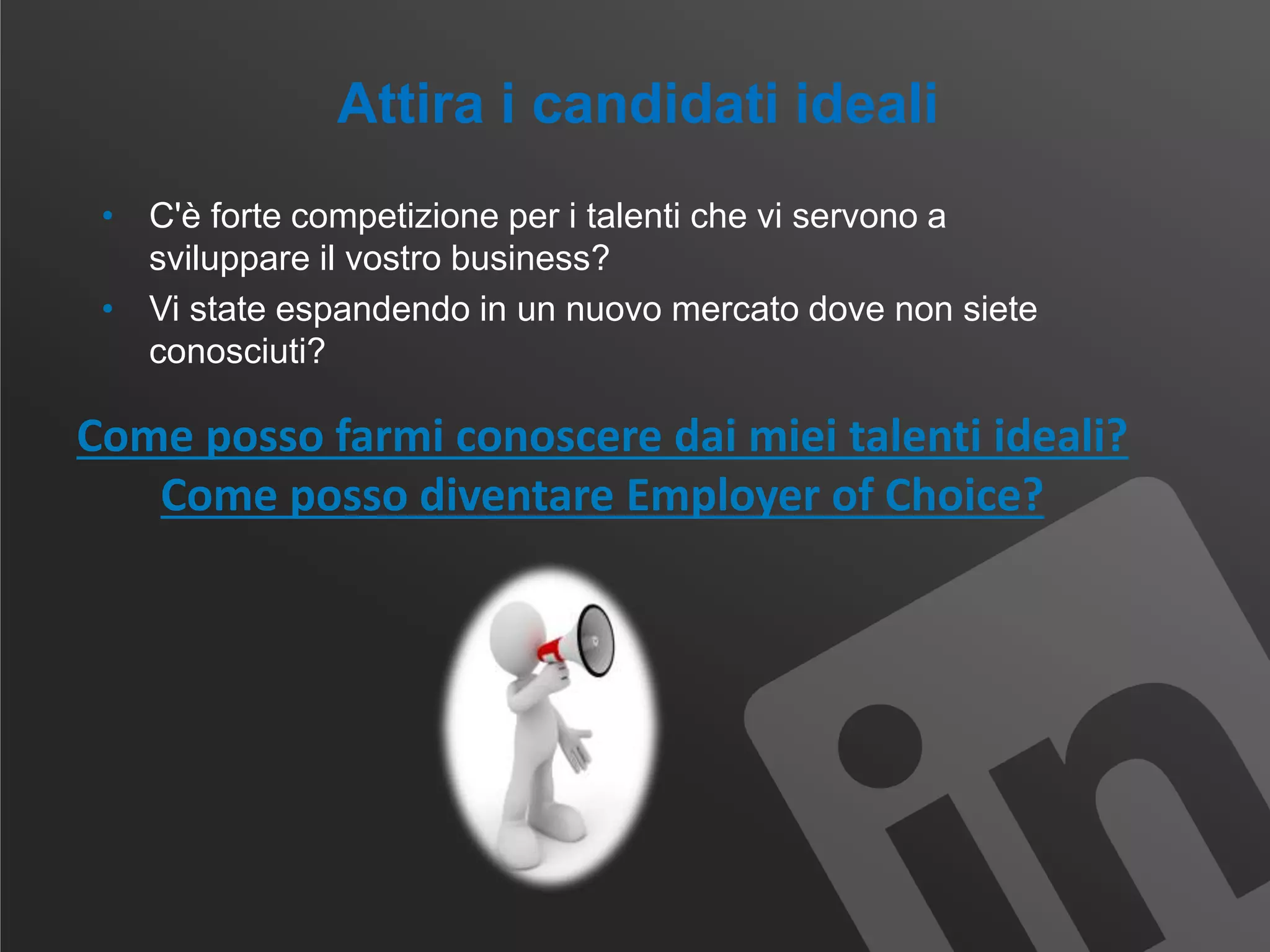 Attira i candidati ideali
• C'è forte competizione per i talenti che vi servono a
sviluppare il vostro business?
• Vi state espandendo in un nuovo mercato dove non siete
conosciuti?
Come posso farmi conoscere dai miei talenti ideali?
Come posso diventare Employer of Choice?
 