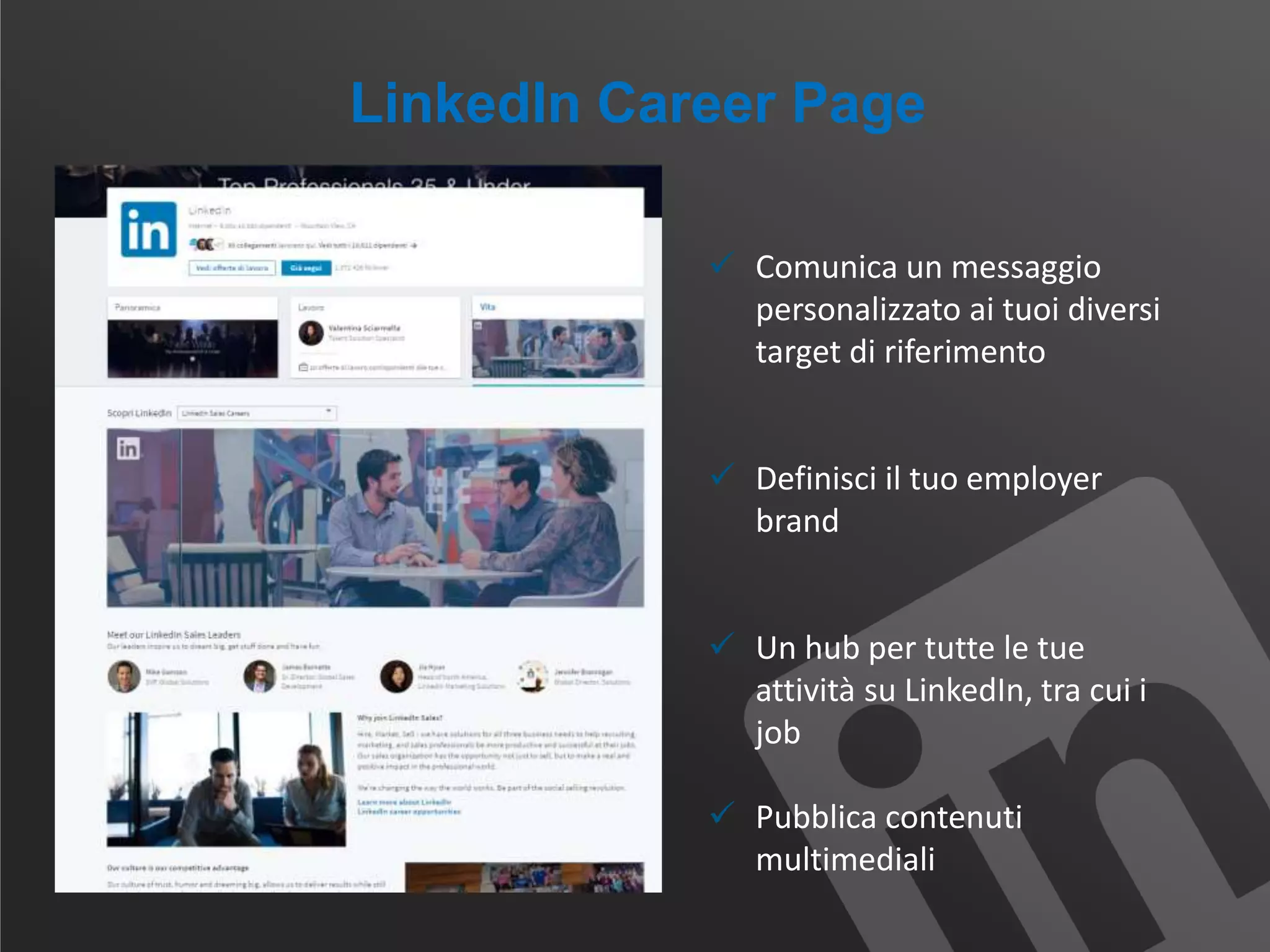 LinkedIn Career Page
 Comunica un messaggio
personalizzato ai tuoi diversi
target di riferimento
 Definisci il tuo employer
brand
 Un hub per tutte le tue
attività su LinkedIn, tra cui i
job
 Pubblica contenuti
multimediali
 