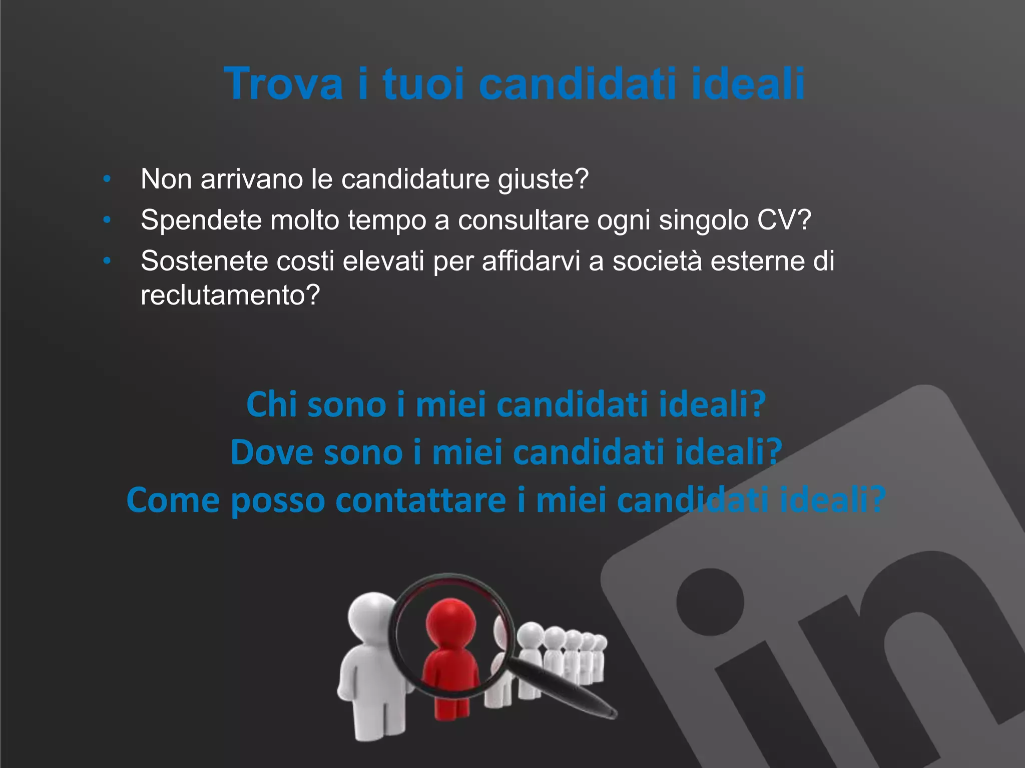 Trova i tuoi candidati ideali
• Non arrivano le candidature giuste?
• Spendete molto tempo a consultare ogni singolo CV?
• Sostenete costi elevati per affidarvi a società esterne di
reclutamento?
Chi sono i miei candidati ideali?
Dove sono i miei candidati ideali?
Come posso contattare i miei candidati ideali?
 
