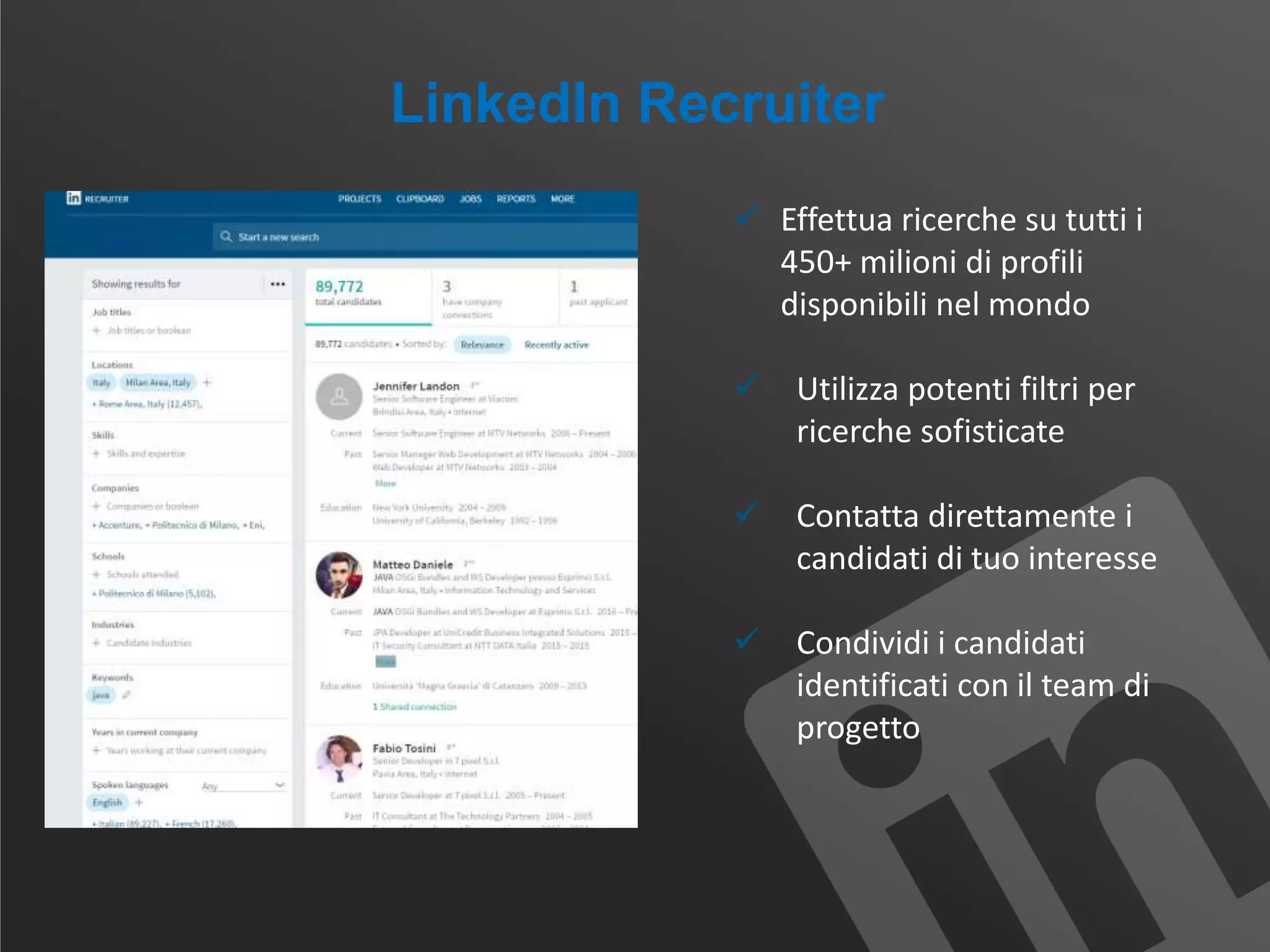LinkedIn Recruiter
 Effettua ricerche su tutti i
450+ milioni di profili
disponibili nel mondo
 Utilizza potenti filtri per
ricerche sofisticate
 Contatta direttamente i
candidati di tuo interesse
 Condividi i candidati
identificati con il team di
progetto
 
