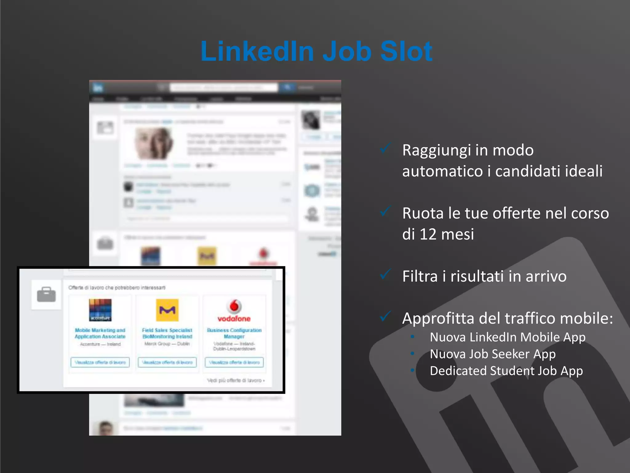 LinkedIn Job Slot
 Raggiungi in modo
automatico i candidati ideali
 Ruota le tue offerte nel corso
di 12 mesi
 Filtra i risultati in arrivo
 Approfitta del traffico mobile:
• Nuova LinkedIn Mobile App
• Nuova Job Seeker App
• Dedicated Student Job App
 