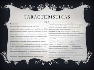 Tarjetas de memoria :algunas computadoras de bolsillo no usan tarjetas de
memoria, en la actualidad la mayoría permite el uso de tarjetas SD. Además,
unas cuantas tienen un puerto USB. Para obtener un pequeño tamaño,
además, ciertas agendas digitales ofrecen tarjetas miniSD o microSD.
Conectividad por cable :algunos ordenadores de bolsillo antiguos se
conectaban al ordenador de escritorio usando un cable serial, en la actualidad
la mayoría usan un cable USB. Además de permitir la conexión con la
computadora, sirven como puertos de alimentación de corriente eléctrica en
especial el USB.
Conectividad inalámbrica : Muchos de los computadores de bolsillo
modernos tienen conectividad Bluetooth, esto permite
conectar teclados externos, auriculares, GPS y mucho más accesorios.
Además unos cuantos poseen conectividad Wi-Fi. Las agendas digitales
antiguas disponían además de un puerto infrarrojo, sin embargo muy pocos
de los actuales tienen esta tecnología, ya que es muy lento.
Sincronización : Una de las funciones más importantes de los
organizadores digitales es la sincronización con los ordenadores personales.
Esto permite la actualización del directorio, haciendo que la información del
computador y de la agenda digital sea la misma.
CARACTERÍSTICAS
Pantalla táctil
Las agendas digitales suelen llevar pantalla táctil para la
navegación.Muchas agendas digitales como el Apple Newton y el Palm
Pilot, tiene pantallas táctiles para interactuar con el usuario, por lo que
tienen muy pocos botones reservados para abrir los programas más
utilizados. Por lo general las agendas digitales con esta pantalla tienen
un lápiz desmontable, con el cual se realizan todas las tareas. Para
agregar texto por lo general se usan uno de los siguientes métodos:
Se usa un teclado virtual, y para agregar las letras hay que tocar cada una
de ellas. Se puede conectar un teclado externo conectado vía USB o
Bluetooth. Usando el reconocimiento de letras o palabras, y luego
traduciéndolas a letras dentro de la caja texto seleccionada. Usando un
reconocimiento de símbolos, donde cierto grupo de estos representa
una letra. Por lo general estos símbolos son fáciles de recordar.
 