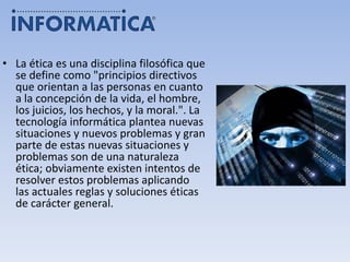 • La ética es una disciplina filosófica que
se define como "principios directivos
que orientan a las personas en cuanto
a la concepción de la vida, el hombre,
los juicios, los hechos, y la moral.". La
tecnología informática plantea nuevas
situaciones y nuevos problemas y gran
parte de estas nuevas situaciones y
problemas son de una naturaleza
ética; obviamente existen intentos de
resolver estos problemas aplicando
las actuales reglas y soluciones éticas
de carácter general.
 