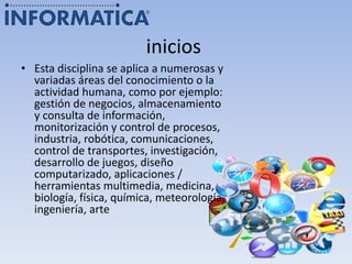 inicios
• Esta disciplina se aplica a numerosas y
variadas áreas del conocimiento o la
actividad humana, como por ejemplo:
gestión de negocios, almacenamiento
y consulta de información,
monitorización y control de procesos,
industria, robótica, comunicaciones,
control de transportes, investigación,
desarrollo de juegos, diseño
computarizado, aplicaciones /
herramientas multimedia, medicina,
biología, física, química, meteorología,
ingeniería, arte
 