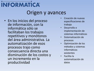Origen y avances
• En los inicios del proceso
de información, con la
informática sólo se
facilitaban los trabajos
repetitivos y monótonos
del área administrativa. La
automatización de esos
procesos trajo como
consecuencia directa una
disminución de los costos y
un incremento en la
productividad
• Creación de nuevas
especificaciones de
trabajo
• Desarrollo e
implementación de
sistemas informáticos
• Sistematización de
procesos
• Optimización de los
métodos y sistemas
informáticos
existentes
• Facilita la
automatización de
datos
 
