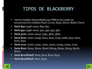 TIPOS DE BLACKBERRY
 Varios modelos desarrollados por RIM en los cuales se
    encuentran los modelos Pearl, Curve, Style, Storm, Bold y Torch.
   Serie 85x (1996-2002): 850, 857.
   Serie 95x (1996-2002): 900, 950, 957, 962.
   Serie 5xxx: (2002-2004): 5790, 5810, 5820.
   Serie 6xxx: (2002-2009): 6210, 6220, 6230, 6280, 6510, 6710,
    6720, 6750.
   Serie 71xx: 7100t, 7105t, 7100r, 7100v, 7100g, 7100x, 7100i.
   Serie 87xx: 8700c, 8700r, 8700f, 8700g, 8703e, 8707g, 8707h,
    8707v.
   Serie 81xx(Pearl): 8100, 8110, 8120, 8130.
   Serie 82xx(Pearl): 8220, 8230.
 
