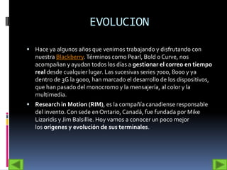 EVOLUCION

 Hace ya algunos años que venimos trabajando y disfrutando con
   nuestra Blackberry. Términos como Pearl, Bold o Curve, nos
   acompañan y ayudan todos los días a gestionar el correo en tiempo
   real desde cualquier lugar. Las sucesivas series 7000, 8000 y ya
   dentro de 3G la 9000, han marcado el desarrollo de los dispositivos,
   que han pasado del monocromo y la mensajería, al color y la
   multimedia.
 Research in Motion (RIM), es la compañía canadiense responsable
   del invento. Con sede en Ontario, Canadá, fue fundada por Mike
   Lizaridis y Jim Balsillie. Hoy vamos a conocer un poco mejor
   los orígenes y evolución de sus terminales.
 