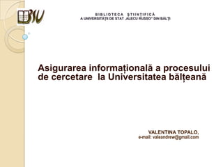 B I B L I O T E C A Ş T I I N Ţ I F I C Ă
A UNIVERSITĂŢII DE STAT „ALECU RUSSO” DIN BĂLŢI
Asigurarea informaţională a procesului
de cercetare la Universitatea bălţeană
VALENTINA TOPALO,
e-mail: valeandrew@gmail.com
 