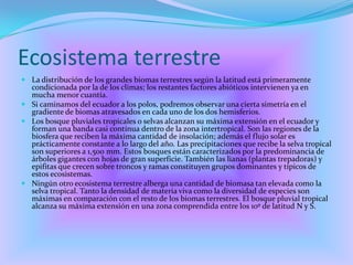 Ecosistema terrestreLa distribución de los grandes biomas terrestres según la latitud está primeramente condicionada por la de los climas; los restantes factores abióticos intervienen ya en mucha menor cuantía. Si caminamos del ecuador a los polos, podremos observar una cierta simetría en el gradiente de biomas atravesados en cada uno de los dos hemisferios. Los bosque pluviales tropicales o selvas alcanzan su máxima extensión en el ecuador y forman una banda casi contínua dentro de la zona intertropical. Son las regiones de la biosfera que reciben la máxima cantidad de insolación; además el flujo solar es prácticamente constante a lo largo del año. Las precipitaciones que recibe la selva tropical son superiores a 1,500 mm. Estos bosques están caracterizados por la predominancia de árboles gigantes con hojas de gran superficie. También las lianas (plantas trepadoras) y epifitas que crecen sobre troncos y ramas constituyen grupos dominantes y típicos de estos ecosistemas. Ningún otro ecosistema terrestre alberga una cantidad de biomasa tan elevada como la selva tropical. Tanto la densidad de materia viva como la diversidad de especies son máximas en comparación con el resto de los biomas terrestres. El bosque pluvial tropical alcanza su máxima extensión en una zona comprendida entre los 10º de latitud N y S. 