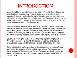 INTRODUCTION
Valentine's Day is a traditional celebration of Anglo-Saxon countries
that has been implemented in other countries throughout the
twentieth century mainly in the loving couples express their love and
affection to each other. Held on February 14, Valentine's feast day. In
some countries it is known as Valentine's Day and in others as Day of
Love and Friendship. [Citation needed]

In Anglo-America in the 1840s, Esther A. Howland began to sell the
first mass postcards Valentine, known as "valentines" with symbols like
a heart or Cupid, but with the rise of the Internet has spread the
custom of exchanging virtual postcards. Also on this day is common
tradition of giving roses to those people who have a special affection.

Several theories give this date the origin of Valentine's Day. In the
Nordic countries it is during this time when paired and mated
birds, hence this period is seen as a symbol of love and creation.

Some believe it is a Christianized pagan festival, as in ancient Rome
was made the worship of the god of love, whose Greek name was
Eros, whom the Romans called Cupid. This celebration is called the
favors of God through gifts or offerings to achieve and find the
perfect love.
 
