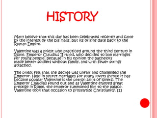 HISTORY
Many believe that this day has been celebrated recently and came
by the interest of the big malls, but its origins date back to the
Roman Empire.
Valentine was a priest who practiced around the third century in
Rome. Emperor Claudius II ruled, who decided to ban marriages
for young people, because in his opinion the bachelors
made ​better soldiers without family, and with fewer strings
attached.
The priest felt that the decree was unfair and challenged the
Emperor. Held in secret marriages for young lovers (hence it has
become popular Valentine is the patron saint of lovers). The
Emperor Claudius found out and as Valentine enjoyed great
prestige in Rome, the emperor summoned him to the palace.
Valentine took that occasion to proselytize Christianity. [1]
 