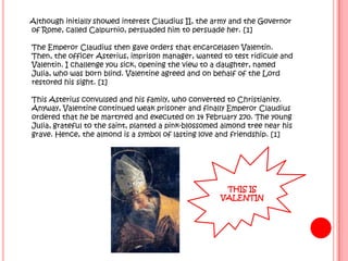 Although initially showed interest Claudius II, the army and the Governor
of Rome, called Calpurnio, persuaded him to persuade her. [1]

The Emperor Claudius then gave orders that encarcelasen Valentin.
Then, the officer Asterius, imprison manager, wanted to test ridicule and
Valentin. I challenge you sick, opening the view to a daughter, named
Julia, who was born blind. Valentine agreed and on behalf of the Lord
restored his sight. [1]

This Asterius convulsed and his family, who converted to Christianity.
Anyway, Valentine continued weak prisoner and finally Emperor Claudius
ordered that he be martyred and executed on 14 February 270. The young
Julia, grateful to the saint, planted a pink-blossomed almond tree near his
grave. Hence, the almond is a symbol of lasting love and friendship. [1]




                                                       THIS IS
                                                      VALENTIN
 