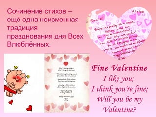 Сочинение стихов – ещё одна неизменная традиция празднования дня Всех Влюблённых. Fine Valentine I like you;  I think you're fine; Will you be my Valentine? 