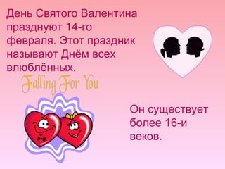 День Святого Валентина празднуют 14-го февраля. Этот праздник называют Днём всех влюблённых. Он существует более 16-и веков. 