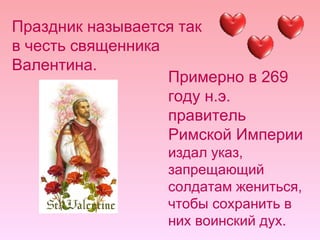 Праздник называется так в честь священника Валентина.  Примерно в 269 году н.э. правитель Римской Империи  издал указ, запрещающий солдатам жениться, чтобы сохранить в них воинский дух.  