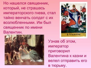 Но нашелся священник, который, не страшась императорского гнева, стал тайно венчать солдат с их возлюбленными. Им был священник по имени Валентин.  Узнав об этом, император приговорил Валентина к казни и велел отправить его в тюрьму. 