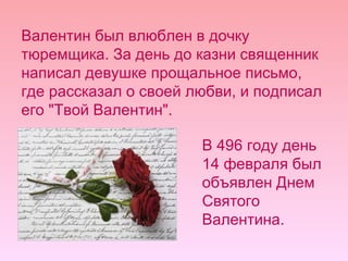 Валентин был влюблен в дочку тюремщика. За день до казни священник написал девушке прощальное письмо, где рассказал о своей любви, и подписал его "Твой Валентин".  В 496 году день 14 февраля был объявлен Днем Святого Валентина.  