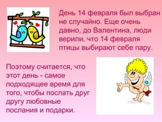 День 14 февраля был выбран не случайно. Еще очень давно, до Валентина, люди верили, что 14 февраля птицы выбирают себе пару.  Поэтому считается, что этот день - самое подходящее время для того, чтобы послать друг другу любовные послания и подарки.  