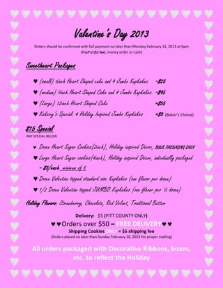Valentine’s Day 2013
    Orders should be confirmed with full payment no later than Monday February 11, 2013 at 6pm
                               (PayPal ($2 fee), money order or cash)


Sweetheart Packages
       (small) 6inch Heart Shaped cake and 4 Jumbo Kupkakes                 =$25
       (medium) 9inch Heart Shaped Cake and 4 Jumbo Kupkakes =$45
       (Large) 12inch Heart Shaped Cake                                     =$55
       Kakery’s Special: 4 Holiday Inspired Jumbo Kupkakes                  =$8 (Baker’s Choice)

$15 Special
ANY SPECIAL BELOW


       Dozen Heart Sugar Cookies(2inch), Holiday inspired Décor, BULK PACKAGING ONLY
       Large Heart Sugar cookies(4inch), Holiday inspired Décor, individually packaged
       = $3/each minimum of 5
       Dozen Valentine topped standard size Kupkakes (one flavor per dozen)
       1/2 Dozen Valentine topped JUMBO Kupkakes (one flavor per ½ dozen)
Holiday Flavors: Strawberry, Chocolate, Red Velvet, Traditional Butter
                            Delivery: $5 (PITT COUNTY ONLY)
                    Orders over $50 – FREE DELIVERY
                        Shipping Cookies ONLY = $5 shipping fee
             (Orders placed no later than Sunday February 10, 2013 for proper mailing)


   All orders packaged with Decorative Ribbons, boxes,
                 etc. to reflect the Holiday
 