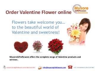 Order Valentine Flower online
Flowers take welcome you…
to the beautiful world of
Valentine and sweetness!

MysoreGiftsFlowers offers the complete range of Valentine products and
services.
www.mysoregiftsflowers.com/valentine.htm

info@mysoregiftsflowers.com

+91 - 9243284333/9741197999

 