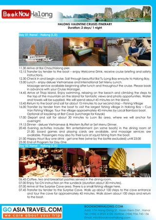 HALONG VALENTINE CRUISES ITINERARY
Duration: 2 days/ 1 night
Day 01 Hanoi - Halong (L,D)
11.30 Arrive at Bai Chay/Halong pier.
12.15 Transfer by tender to the boat – enjoy Welcome Drink, receive cruise briefing and safety
instructions.
12.30 Check in and begin cruise. Sail through beautiful Bai Tu Long Bay enroute to Halong Bay.
13.00 Lunch - enjoy deluxe Vietnamese and International Set Menu Lunch.
Massage service available beginning after lunch and throughout the cruise. Please book
in advance with your Cruise Manager.
14.45 Arrive at Titop Island. Enjoy swimming, relaxing on the beach and climbing the steps to
the top of the mountain on the island for fantastic views and photo opportunities. Water
and towels will be supplied. We will spend about 45 minutes on the island.
15:45 Return to the boat and sail for about 15 minutes to our second stop – Fishing Village
16.00 Transfer by tender from the boat to visit the largest fishing village in Halong Bay – Cua
Van Fishing Village. Tour the village approximately 45 minutes by Local Bamboo boat.
Optional of kayaking at Bat Cave (surcharge for Kayak)
17.00 Depart and sail for about 30 minutes to Luon Bo area, where we will anchor for
overnight.
19.15 Dinner - deluxe Vietnamese & Western Buffet or Set Menu Dinner.
20.45 Evening activities include: film entertainment (on some boats) in the dining room at
21.00, board games and playing cards are available, and massage services are
available. Passengers may also try their luck at squid fishing from the boat.
21.00 Happy Hour! Buy one drink - get one free (wine by the bottle excluded) until 23:00
23.00 End of Program for Day One
Day 02 Hanoi - Halong (L,D)
06.45 Coffee, tea and breakfast pastries served in the dining room.
07.00 Enjoy Tai Chi instruction on the sundeck (duration about 30 minutes).
07.00 Arrive at the Surprise Cave area. There is a small fishing village here.
07.45 Transfer by tender to the Surprise Cave. Walk up about 100 steps to the cave entrance
and tour the cave for approximately 45 minutes. Walk down about 100 steps and return
to the boat.
 