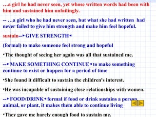 … a girl he had never seen, yet whose written words had been with him and sustained him unfailingly. -- …a girl who he had never seen, but what she had written  had never failed to give him strength and make him feel hopeful. sustain --▶GIVE STRENGTH◀ (formal) to make someone feel strong and hopeful The thought of seeing her again was all that sustained me. --▶MAKE SOMETHING CONTINUE◀to make something continue to exist or happen for a period of time She found it difficult to sustain the children's interest. He was incapable of sustaining close relationships with women.  --▶FOOD/DRINK◀formal if food or drink sustains a person, animal, or plant, it makes them able to continue living They gave me barely enough food to sustain me. 