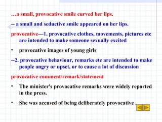 … a small, provocative smile curved her lips. -- a small and seductive smile appeared on her lips. provocative —1. provocative clothes, movements, pictures etc are intended to make someone sexually excited provocative images of young girls --2. provocative behaviour, remarks etc are intended to make people angry or upset, or to cause a lot of discussion provocative comment/remark/statement  The minister's provocative remarks were widely reported in the press. She was accused of being deliberately provocative . 
