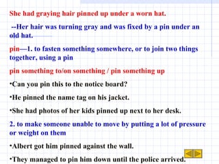 She had graying hair pinned up under a worn hat. --Her hair was turning gray and was fixed by a pin under an old hat. pin —1. to fasten something somewhere, or to join two things together, using a pin pin something to/on something / pin something up Can you pin this to the notice board?  He pinned the name tag on his jacket. She had photos of her kids pinned up next to her desk. 2. to make someone unable to move by putting a lot of pressure or weight on them Albert got him pinned against the wall. They managed to pin him down until the police arrived. 