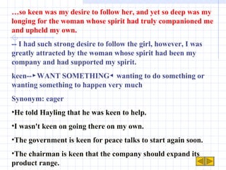 … so keen was my desire to follow her, and yet so deep was my longing for the woman whose spirit had truly companioned me and upheld my own. -- I had such strong desire to follow the girl, however, I was greatly attracted by the woman whose spirit had been my company and had supported my spirit. keen--▶WANT SOMETHING◀ wanting to do something or wanting something to happen very much Synonym: eager He told Hayling that he was keen to help. I wasn't keen on going there on my own. The government is keen for peace talks to start again soon. The chairman is keen that the company should expand its product range. 