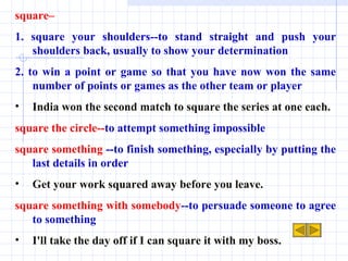 square–  1. square your shoulders--to stand straight and push your shoulders back, usually to show your determination 2. to win a point or game so that you have now won the same number of points or games as the other team or player India won the second match to square the series at one each. square the circle-- to attempt something impossible square something  --to finish something, especially by putting the last details in order Get your work squared away before you leave. square something with somebody --to persuade someone to agree to something I'll take the day off if I can square it with my boss. 