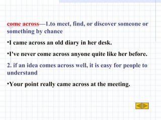 come across —1.to meet, find, or discover someone or something by chance I came across an old diary in her desk.  I've never come across anyone quite like her before. 2. if an idea comes across well, it is easy for people to understand Your point really came across at the meeting. 