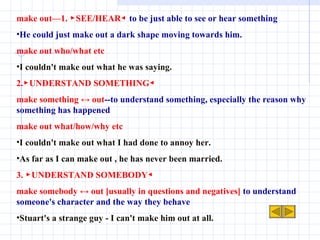 make out—1. ▶SEE/HEAR◀  to be just able to see or hear something He could just make out a dark shape moving towards him. make out who/what etc I couldn't make out what he was saying. 2.▶UNDERSTAND SOMETHING◀ make something ↔ out --to understand something, especially the reason why something has happened make out what/how/why etc I couldn't make out what I had done to annoy her. As far as I can make out , he has never been married. 3. ▶UNDERSTAND SOMEBODY◀ make somebody ↔ out [usually in questions and negatives]  to understand someone's character and the way they behave Stuart's a strange guy - I can't make him out at all. 