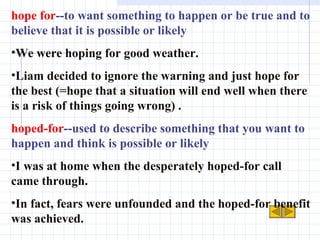hope for --to want something to happen or be true and to believe that it is possible or likely  We were hoping for good weather. Liam decided to ignore the warning and just hope for the best (=hope that a situation will end well when there is a risk of things going wrong) . hoped-for --used to describe something that you want to happen and think is possible or likely I was at home when the desperately hoped-for call came through. In fact, fears were unfounded and the hoped-for benefit was achieved. 