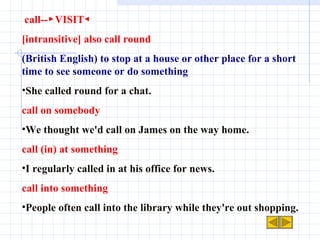 call--▶VISIT◀ [intransitive] also call round (British English) to stop at a house or other place for a short time to see someone or do something She called round for a chat. call on somebody We thought we'd call on James on the way home. call (in) at something I regularly called in at his office for news. call into something People often call into the library while they're out shopping. 