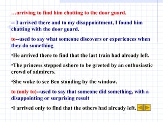 … arriving to find him chatting to the door guard. -- I arrived there and to my disappointment, I found him chatting with the door guard.  to --used to say what someone discovers or experiences when they do something He arrived there to find that the last train had already left.  The princess stepped ashore to be greeted by an enthusiastic crowd of admirers.  She woke to see Ben standing by the window. to (only to) --used to say that someone did something, with a disappointing or surprising result I arrived only to find that the others had already left. 