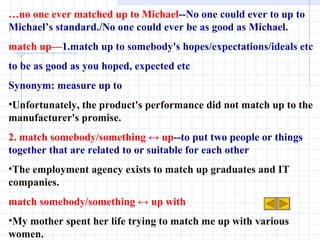 … no one ever matched up to Michael --No one could ever to up to Michael’s standard./No one could ever be as good as Michael. match up— 1.match up to somebody's hopes/expectations/ideals etc to be as good as you hoped, expected etc Synonym: measure up to Unfortunately, the product's performance did not match up to the manufacturer's promise.  2. match somebody/something ↔ up --to put two people or things together that are related to or suitable for each other The employment agency exists to match up graduates and IT companies. match somebody/something ↔ up with My mother spent her life trying to match me up with various women. 