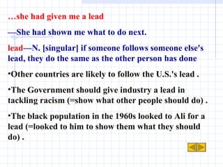 … she had given me a lead — She had shown me what to do next. lead —N. [singular] if someone follows someone else's lead, they do the same as the other person has done Other countries are likely to follow the U.S.'s lead .  The Government should give industry a lead in tackling racism (=show what other people should do) .  The black population in the 1960s looked to Ali for a lead (=looked to him to show them what they should do) . 