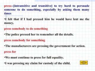 press --[intransitive and transitive] to try hard to persuade someone to do something, especially by asking them many times I felt that if I had pressed him he would have lent me the money. press somebody to do something The police pressed her to remember all the details. press somebody for something The manufacturers are pressing the government for action. press for We must continue to press for full equality. I was pressing my claim for custody of the child. 
