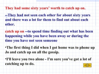 They had some sixty years’ worth to catch up on. --They had not seen each other for about sixty years and there was a lot for them to find out about each other.  catch up on   --to spend time finding out what has been happening while you have been away or during the time you have not seen someone The first thing I did when I got home was to phone up Jo and catch up on all the gossip. I'll leave you two alone - I'm sure you've got a lot of catching up to do. 