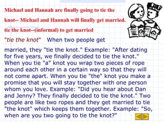 Michael and Hannah are finally going to tie the  knot-- Michael and Hannah will finally get married. tie the knot--(informal) to get married  " tie the knot "   When two people get  married, they "tie the knot." Example: "After dating for five years, we finally decided to tie the knot." When you tie "a" knot you wrap two pieces of rope around each other in a certain way so that they will not come apart. When you tie "the" knot you make a promise that you will stay together with one person whom you love. Example: "Did you hear about Dan and Jenny? They finally decided to tie the knot." Two people are like two ropes and they get married to tie "the knot" which keeps them together. Example: "So, when are you two going to tie the knot?"  